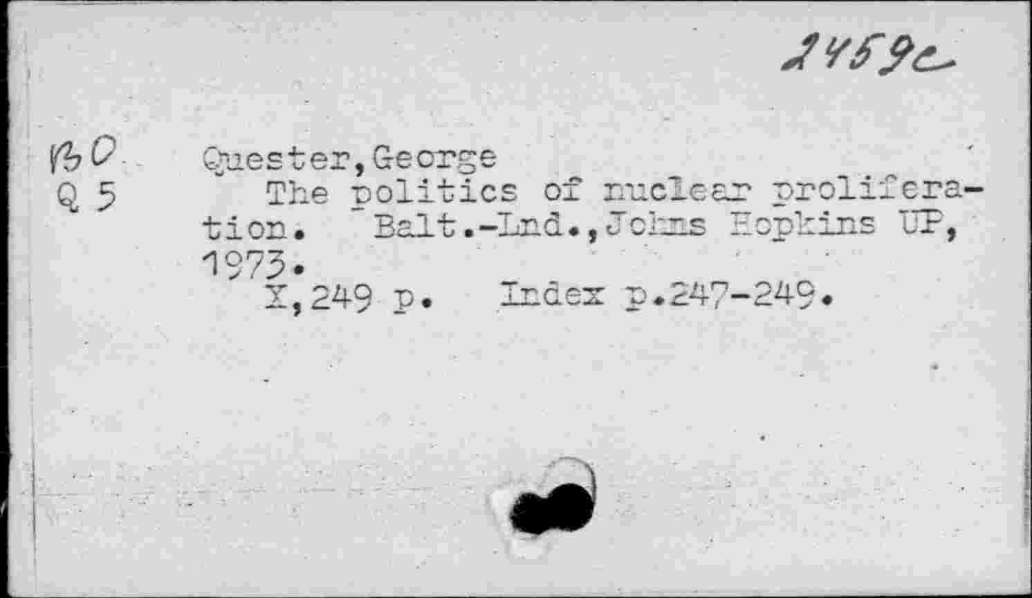 ﻿Q 5
Quester, George
The politics of nuclear proliféra tion. Balt .-Ind., Johns Hopkins LT, 1973.
t,249 p. Index p•247-249•